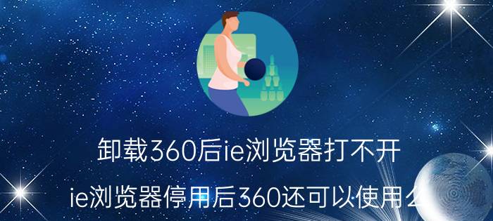 卸载360后ie浏览器打不开 ie浏览器停用后360还可以使用么？